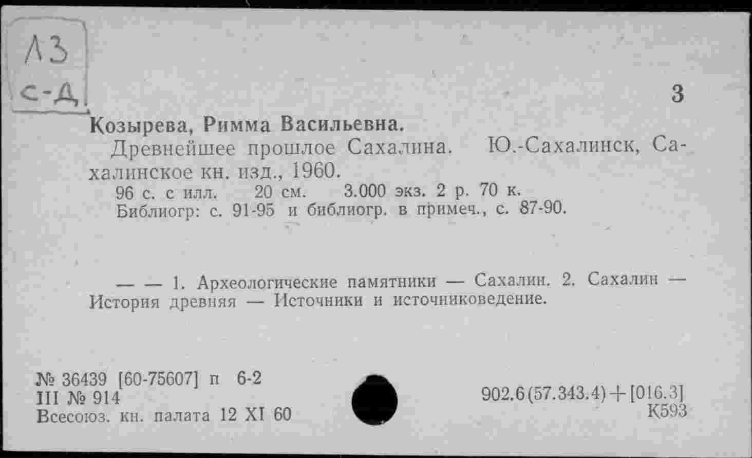 ﻿лз|
c-Æ	3
Козырева, Римма Васильевна.
Древнейшее прошлое Сахалина. Ю.-Сахалинск, Сахалинское кн. изд., 1960.
96 с. с илл. 20 см. 3.000 экз. 2 р. 70 к.
Библиогр: с. 91-95 и библиогр. в примеч., с. 87-90.
______ __ 1. Археологические памятники — Сахалин. 2. Сахалин История древняя — Источники и источниковедение.
№ 36439 [60-75607] п 6-2
III № 914
Всесоюз. кн. палата 12 XI 60
902.6(57.343.4) + [016.3]
К593